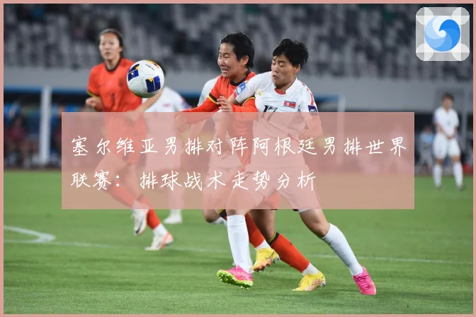 塞尔维亚男排对阵阿根廷男排世界联赛：排球战术走势分析