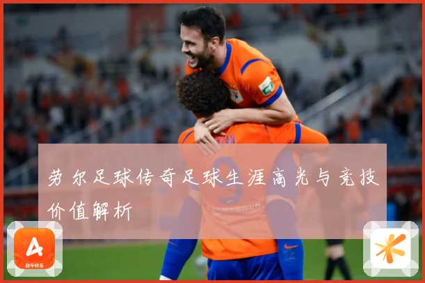 劳尔足球传奇足球生涯高光与竞技价值解析