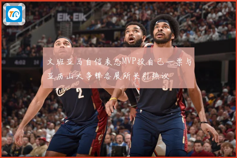文班亚马自信表态MVP投自己一票与亚历山大争锋各展所长引热议