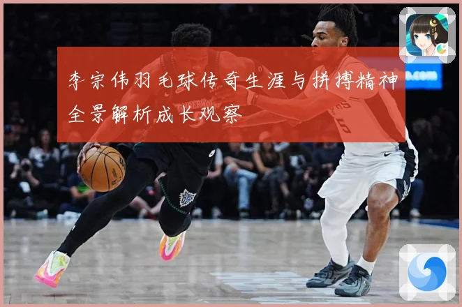 李宗伟羽毛球传奇生涯与拼搏精神全景解析成长观察