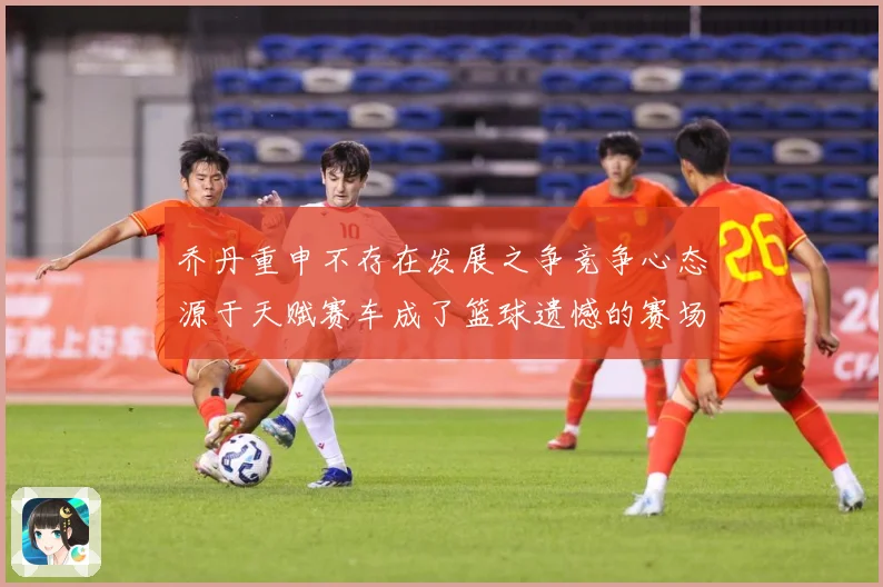 乔丹重申不存在发展之争竞争心态源于天赋赛车成了篮球遗憾的赛场复盘