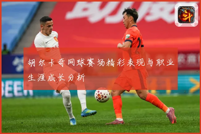 胡尔卡奇网球赛场精彩表现与职业生涯成长分析
