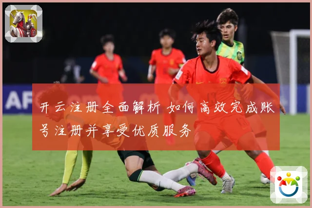 开云注册全面解析 如何高效完成账号注册并享受优质服务