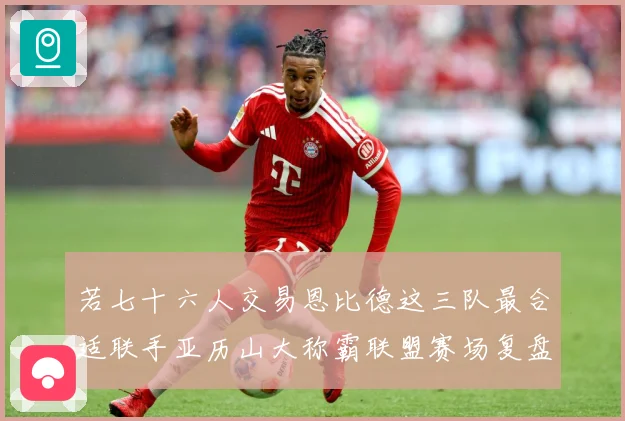 若七十六人交易恩比德这三队最合适联手亚历山大称霸联盟赛场复盘