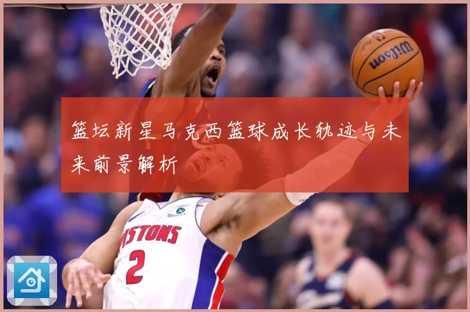 篮坛新星马克西篮球成长轨迹与未来前景解析