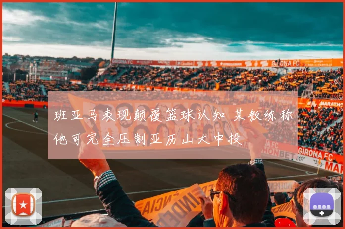 班亚马表现颠覆篮球认知 某教练称他可完全压制亚历山大中投