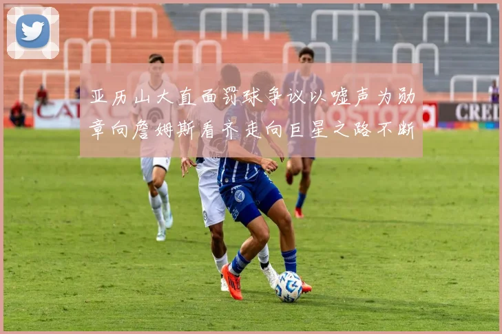 亚历山大直面罚球争议以嘘声为勋章向詹姆斯看齐走向巨星之路不断