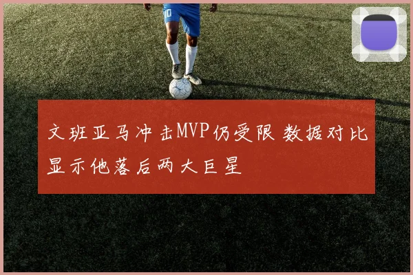 文班亚马冲击MVP仍受限 数据对比显示他落后两大巨星