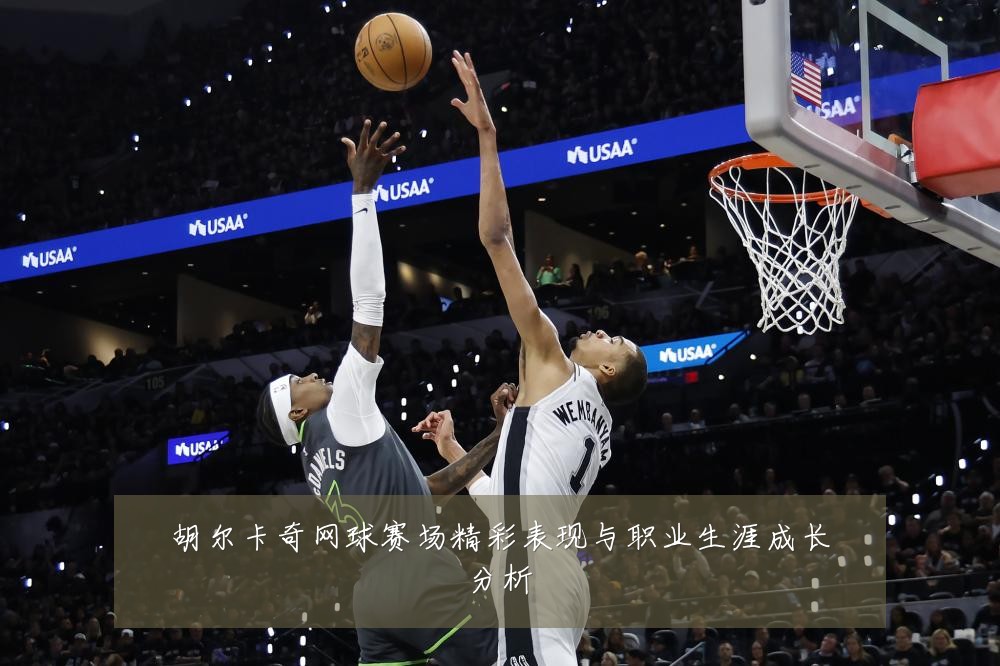 胡尔卡奇网球赛场精彩表现与职业生涯成长分析
