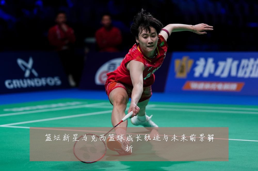 篮坛新星马克西篮球成长轨迹与未来前景解析