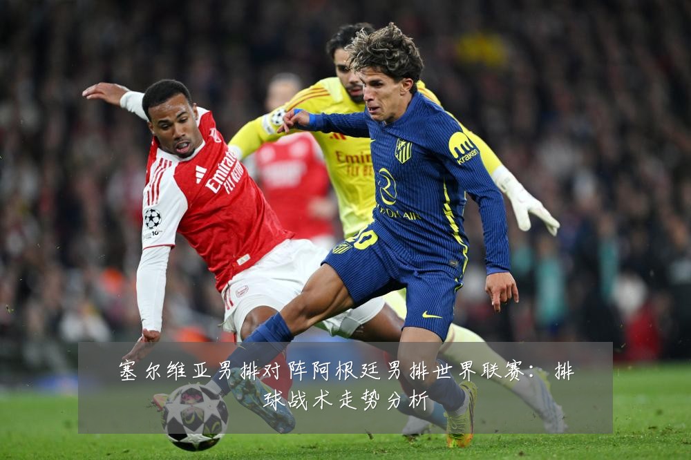 塞尔维亚男排对阵阿根廷男排世界联赛：排球战术走势分析